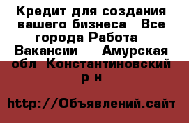 Кредит для создания вашего бизнеса - Все города Работа » Вакансии   . Амурская обл.,Константиновский р-н